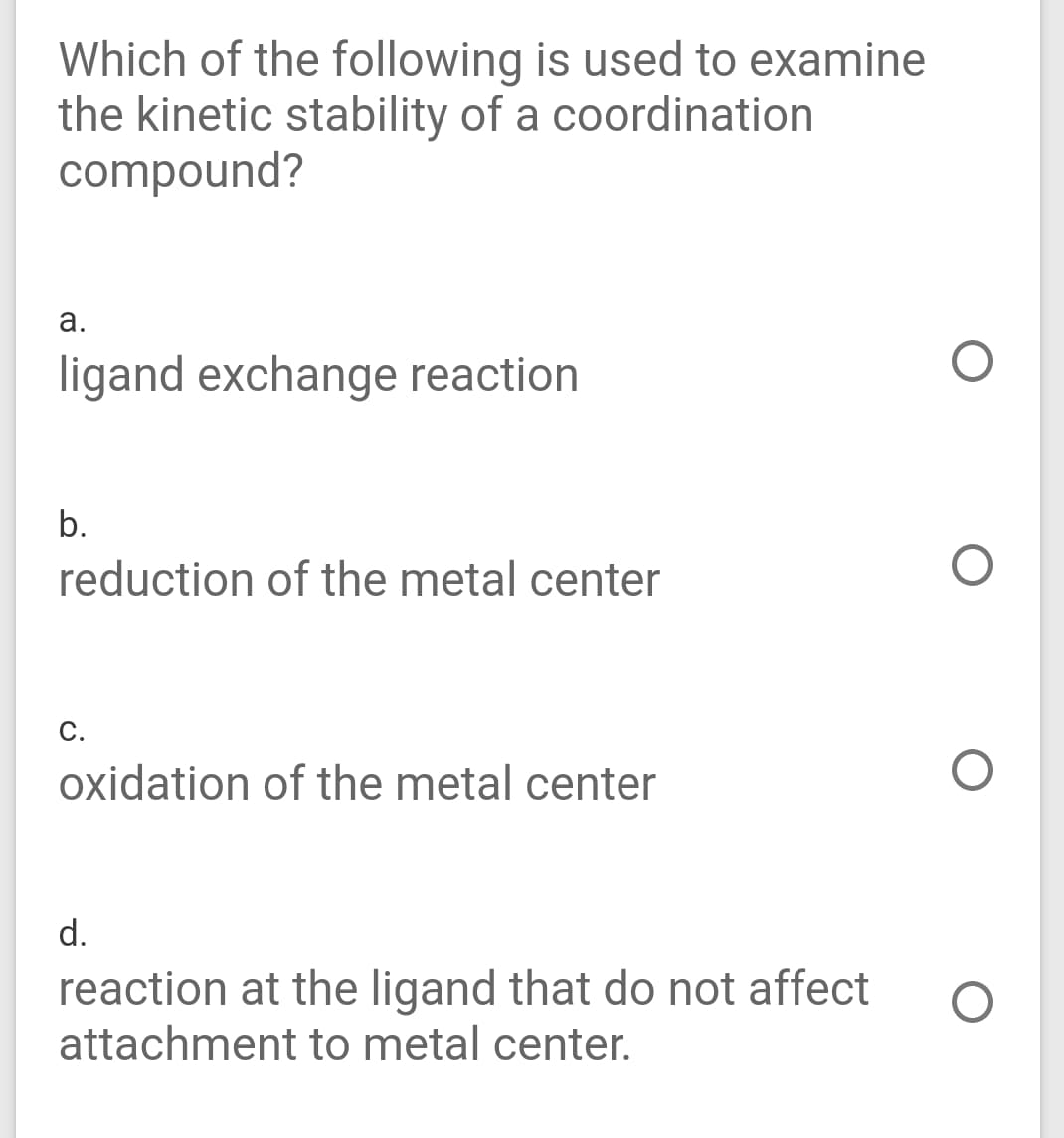 Which of the following is used to examine
the kinetic stability of a coordination
compound?
а.
ligand exchange reaction
b.
reduction of the metal center
с.
oxidation of the metal center
d.
reaction at the ligand that do not affect
attachment to metal center.
