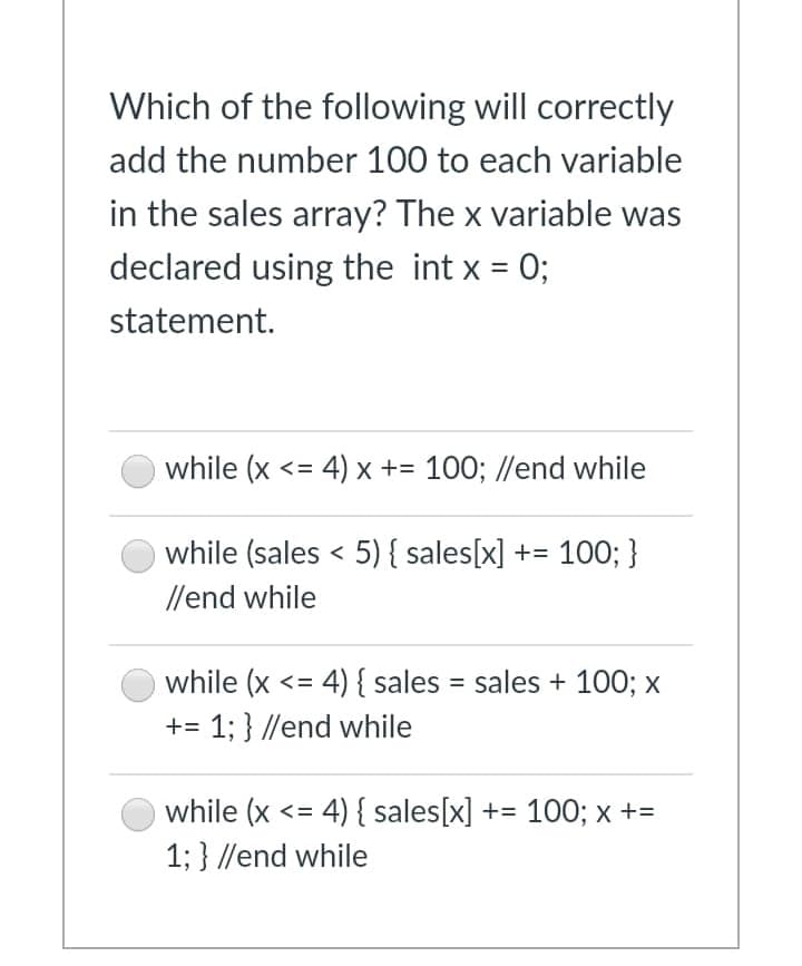 Which of the following will correctly
add the number 100 to each variable
in the sales array? The x variable was
declared using the int x = 0;
statement.
while (x <= 4) x += 100; //end while
while (sales < 5) { sales[x] += 100; }
//end while
while (x <= 4) { sales = sales + 100; x
+= 1; } //end while
while (x <= 4) { sales[x] += 100; x +=
1; } //end while
%3D
