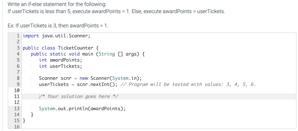 Write an if-else statement for the following:
If userTickets is less than 5, execute awardPoints = 1. Else, execute awardPoints = userTickets.
Ex: If userTickets is 3, then awardPoints = 1.
1 import java.util.Scanner;
2
3 public class TicketCounter {
public static void main (String [] args) {
int awardPoints;
int userTickets;
4
6.
7
Scanner scnr = new Scanner(System.in);
userTickets
8
9
scnr.nextInt((); // Program will be tested with values: 3, 4, 5, 6.
10
11
/* Your solution goes here */
12
System.out.println(awardPoints);
}
13
14
15 }
16
