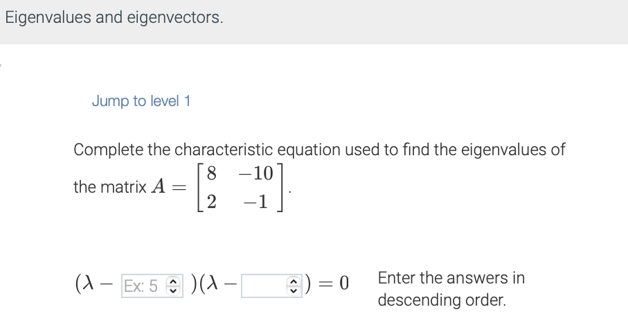 Eigenvalues and eigenvectors.
Jump to level 1
Complete the characteristic equation used to find the eigenvalues of
8 -10
the matrix A =
2
201
(A - Ex: 5)(X -
C) = 0
Enter the answers in
descending order.