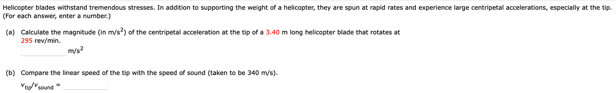 Helicopter blades withstand tremendous stresses. In addition to supporting the weight of a helicopter, they are spun at rapid rates and experience large centripetal accelerations, especially at the tip.
(For each answer, enter a number.)
(a) Calculate the magnitude (in m/s) of the centripetal acceleration at the tip of a 3.40 m long helicopter blade that rotates at
295 rev/min.
m/s?
(b) Compare the linear speed of the tip with the speed of sound (taken to be 340 m/s).
Vtip/Vsound =
