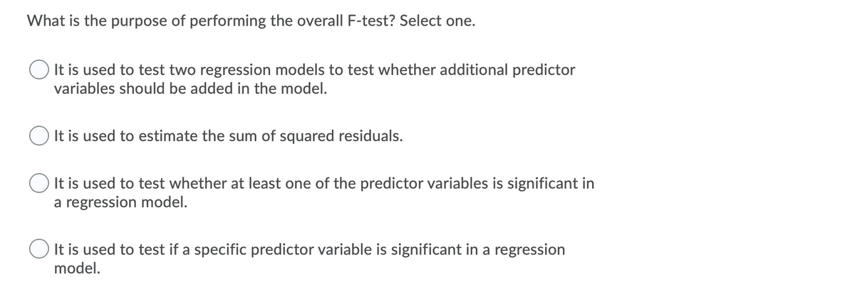 What is the purpose of performing the overall F-test? Select one.
It is used to test two regression models to test whether additional predictor
variables should be added in the model.
O It is used to estimate the sum of squared residuals.
It is used to test whether at least one of the predictor variables is significant in
a regression model.
It is used to test if a specific predictor variable is significant in a regression
model.
