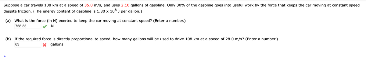 Suppose a car travels 108 km at a speed of 35.0 m/s, and uses 2.10 gallons of gasoline. Only 30% of the gasoline goes into useful work by the force that keeps the car moving at constant speed
despite friction. (The energy content of gasoline is 1.30 x 10° J per gallon.)
(a) What is the force (in N) exerted to keep the car moving at constant speed? (Enter a number.)
758.33
(b) If the required force is directly proportional to speed, how many gallons will be used to drive 108 km at a speed of 28.0 m/s? (Enter a number.)
63
X gallons
