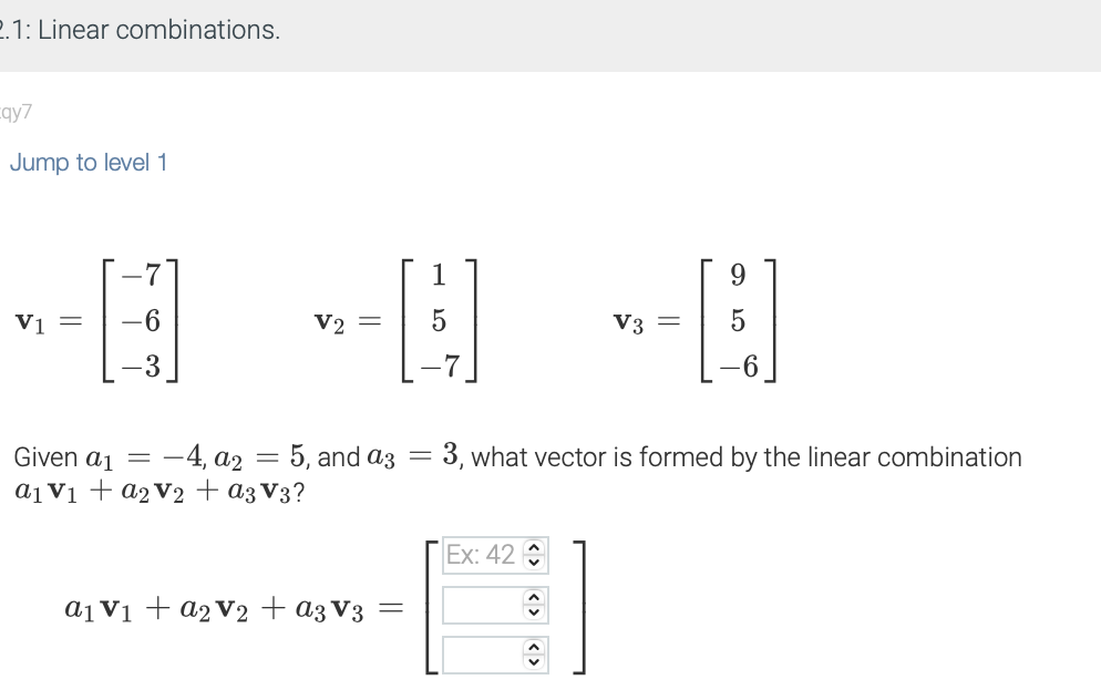 2.1: Linear combinations.
qy7
Jump to level 1
V1 =
7
-6
3
V2 =
1
5
a₁ V₁ + a₂ V₂ + a3 V3 =
Given a₁ = -4, a2 = 5, and a3 = 3, what vector is formed by the linear combination
a₁ V₁ + a₂ V₂ + a3 V3?
Ex: 42
<><>
9
-B
<>
V3 =