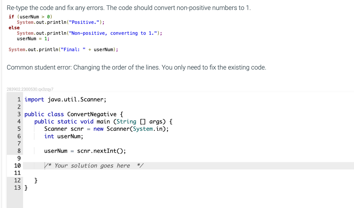 Re-type the code and fix any errors. The code should convert non-positive numbers to 1.
if (userNum > 0)
System.out.println("Positive.");
else
System.out.println("Non-positive, converting to 1.");
userNum = 1;
System.out.println("Final:
+ userNum);
Common student error: Changing the order of the lines. You only need to fix the existing code.
283902.2300530.qx3zqy7
1 import java.util.Scanner;
3 public class ConvertNegative {
public static void main (String [] args) {
Scanner scnr = new Scanner(System.in);
int userNum;
4
5
6.
7
8
userNum
scnr.nextInt();
%3D
9.
10
* Your solution goes here
11
}
13 }
12
