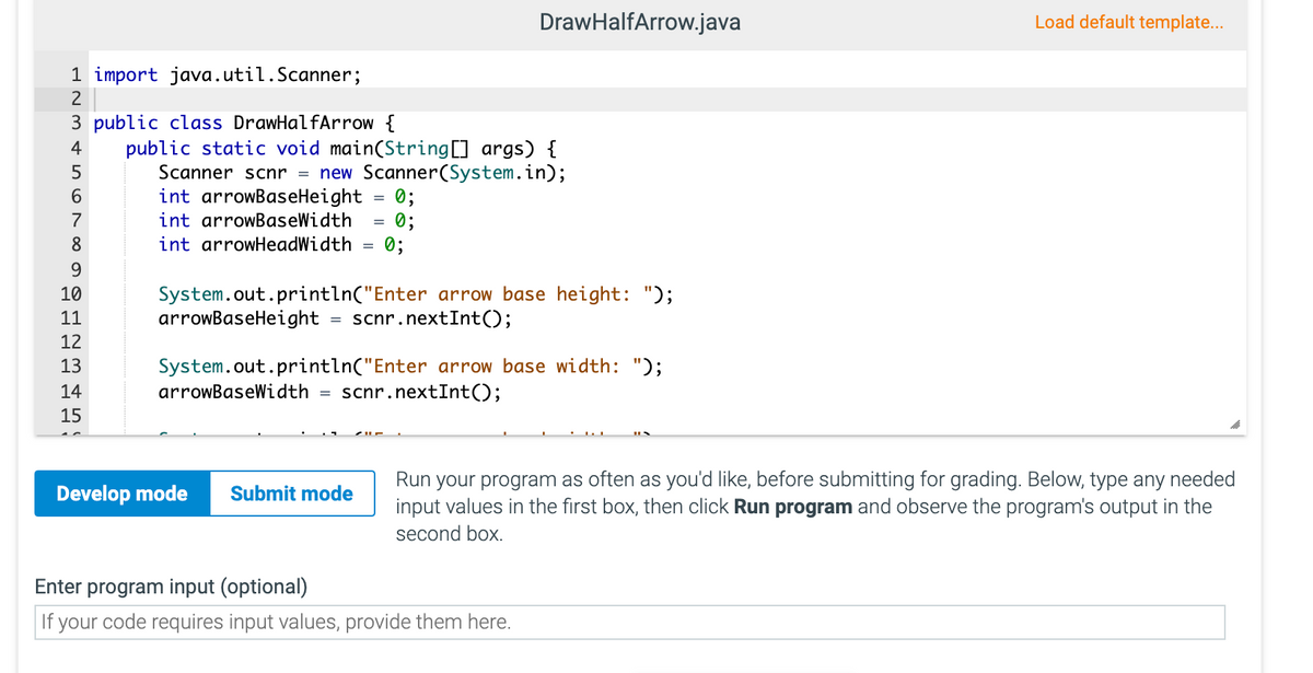 DrawHalfArrow.java
Load default template...
1 import java.util.Scanner;
2
3 public class DrawHalfArrow {
public static void main(String[] args) {
Scanner scnr = new Scanner(System.in);
0;
0;
0;
4
6
int arrowBaseHeight
7
int arrowBaseWidth
8
int arrowHeadWidth
%3D
9
10
System.out.println("Enter arrow base height: ");
arrowBaseHeight
11
scnr.nextInt();
12
System.out.println("Enter arrow base width: ");
scnr.nextInt();
13
14
arrowBaseWidth
15
Run your program as often as you'd like, before submitting for grading. Below, type any needed
input values in the first box, then click Run program and observe the program's output in the
Develop mode
Submit mode
second box.
Enter program input (optional)
If your code requires input values, provide them here.
