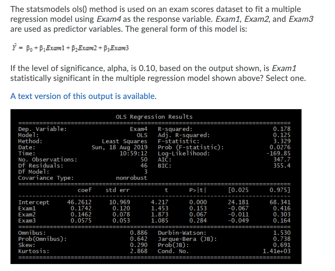 The statsmodels ols() method is used on an exam scores dataset to fit a multiple
regression model using Exam4 as the response variable. Exam1, Exam2, and Exam3
are used as predictor variables. The general form of this model is:
Y = Po + P,Examl+ B2Exam2 + B3Exam3
If the level of significance, alpha, is 0.10, based on the output shown, is Exam1
statistically significant in the multiple regression model shown above? Select one.
A text version of this output is available.
OLS Regression Results
Dep. Variable:
Model:
Method:
R-squared:
Adj. R-squared:
F-statistic:
Prob (F-statistic):
Log-Likelihood:
AIC:
BIC:
0.178
0.125
3.329
0.0276
-169.85
347.7
355.4
Exam4
Date:
Time:
No. Observations:
Df Residuals:
Df Model:
Covariance Type:
OLS
Least Squares
Sun, 18 Aug 2019
10:59:12
50
46
3
nonrobust
coef
std err
t
P>|t|
[0.025
0.975]
Intercept
Examl
Exam2
Exam3
46.2612
0.1742
0.1462
0.0575
10.969
0.120
0.078
0.053
4.217
1.453
1.873
1.085
0.000
0.153
0.067
0.284
24.181
-0.067
-0.011
-0.049
68.341
0.416
0.303
0.164
Omnibus:
Prob(Omnibus):
skew:
Kurtosis:
0.886
0.642
0.290
2.868
Durbin-Watson:
Jarque-Bera (JB):
Prob(JB):
Cond. No.
1.530
0.738
0.691
1.41e+03
