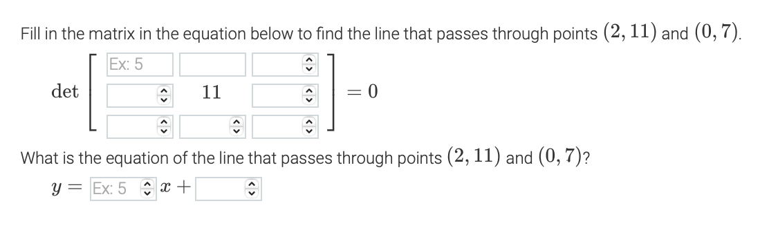 Fill in the matrix in the equation below to find the line that passes through points (2, 11) and (0,7).
Ex: 5
451
11
11-
What is the equation of the line that passes through points (2, 11) and (0, 7)?
y Ex: 5x+
det
= 0