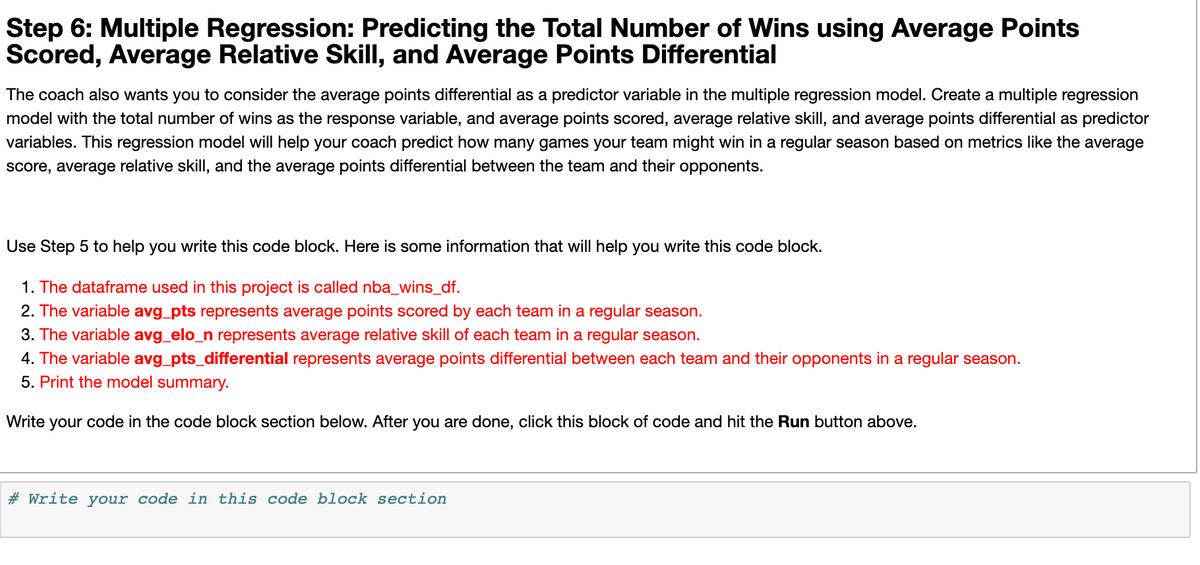 Step 6: Multiple Regression: Predicting the Total Number of Wins using Average Points
Scored, Average Relative Skill, and Average Points Differential
The coach also wants you to consider the average points differential as a predictor variable in the multiple regression model. Create a multiple regression
model with the total number of wins as the response variable, and average points scored, average relative skill, and average points differential as predictor
variables. This regression model will help your coach predict how many games your team might win in a regular season based on metrics like the average
score, average relative skill, and the average points differential between the team and their opponents.
Use Step 5 to help you write this code block. Here is some information that will help you write this code block.
1. The dataframe used in this project is called nba_wins_df.
2. The variable avg_pts represents average points scored by each team in a regular season.
3. The variable avg_elo_n represents average relative skill of each team in a regular season.
4. The variable avg_pts_differential represents average points differential between each team and their opponents in a regular season.
5. Print the model summary.
Write your code in the code block section below. After you are done, click this block of code and hit the Run button above.
# Write your code in this code block section
