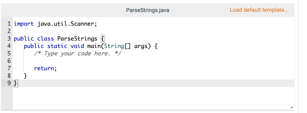 ParseStrings.java
Load default template..
1 import java.util.Scanner;
2
3 public class ParseStrings {
public static void main(String[] args) {
/* Type your code here. */
4
6.
7
return;
}
9 }
8
