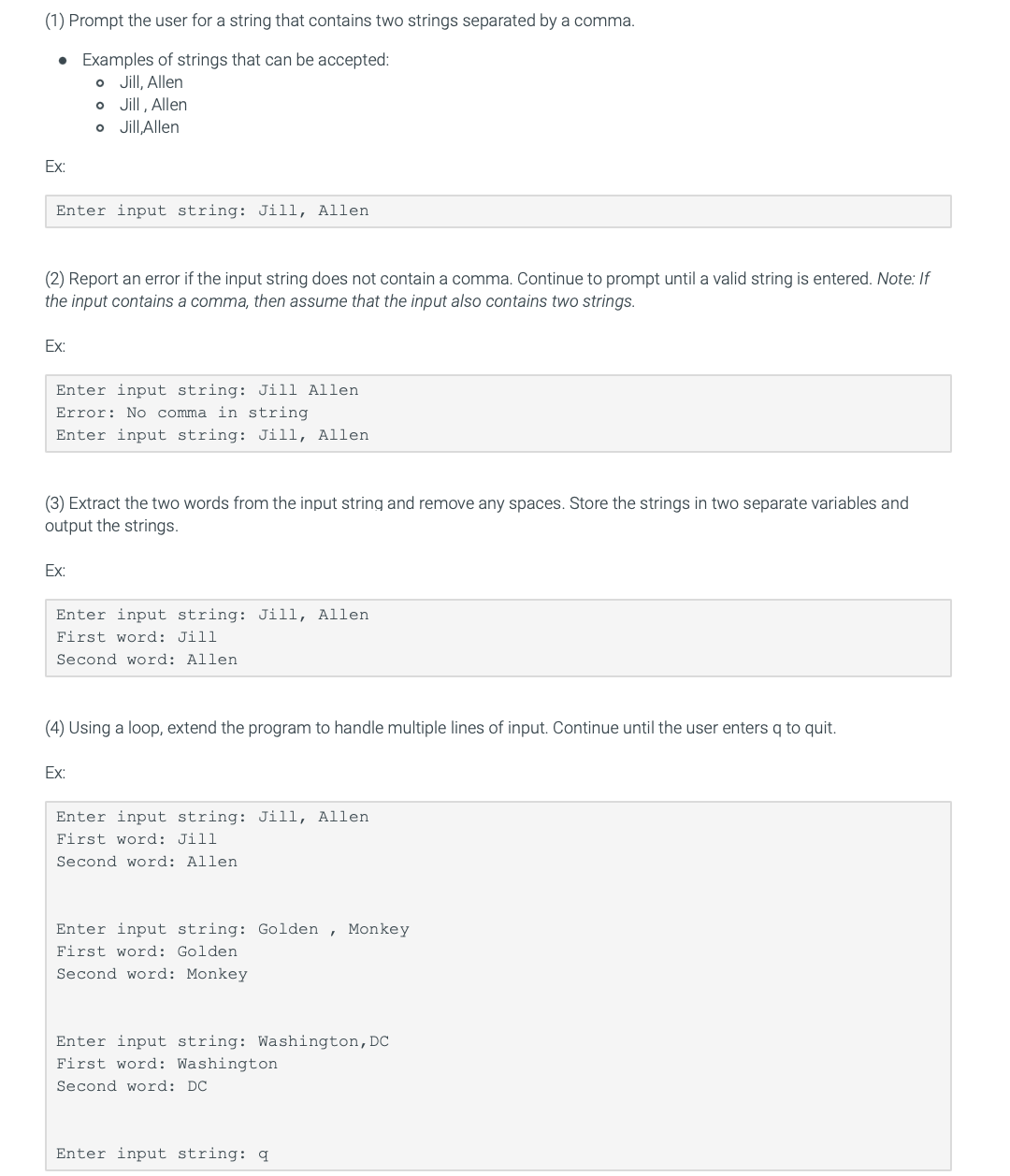 (1) Prompt the user for a string that contains two strings separated by a comma.
• Examples of strings that can be accepted:
o Jill, Allen
o Jill, Allen
o Jill, Allen
Ex:
Enter input string: Jill, Allen
(2) Report an error if the input string does not contain a comma. Continue to prompt until a valid string is entered. Note: If
the input contains a comma, then assume that the input also contains two strings.
Ex:
Enter input string: Jill Allen
Error: No comma in string
Enter input string: Jill, Allen
(3) Extract the two words from the input string and remove any spaces. Store the strings in two separate variables and
output the strings.
Ex:
Enter input string: Jill, Allen
First word: Jill
Second word: Allen
(4) Using a loop, extend the program to handle multiple lines of input. Continue until the user enters q to quit.
Ex:
Enter input string: Jill, Allen
First word: Jill
Second word: Allen
Enter input string: Golden , Monkey
First word: Golden
Second word: Monkey
Enter input string: Washington,DC
First word: Washington
Second word: DC
Enter input string: q
