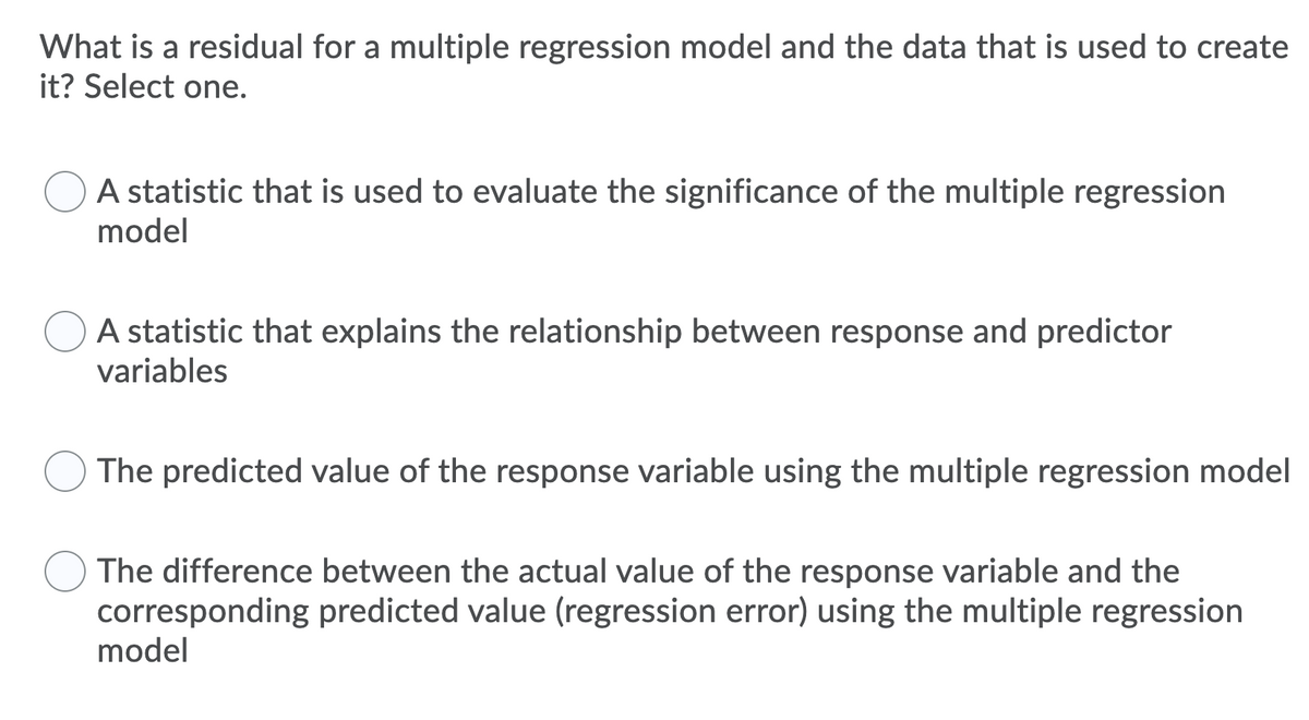 What is a residual for a multiple regression model and the data that is used to create
it? Select one.
A statistic that is used to evaluate the significance of the multiple regression
model
A statistic that explains the relationship between response and predictor
variables
The predicted value of the response variable using the multiple regression model
The difference between the actual value of the response variable and the
corresponding predicted value (regression error) using the multiple regression
model
