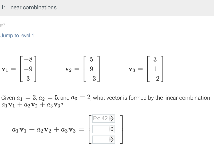 1: Linear combinations.
ay7
Jump to level 1
V1 =
-8
-9
3
= 3, a2 = 5,
Given a1 =
5, and
a₁ V₁ + a₂ V₂ + a3 V3?
5
-B
9
-3
V2 =
LO
a₁ V₁ + a₂V2 + a3 V3 =
and a3
a3 = 2, what vector is formed by the linear combination
Ex: 42
V3 =
ŵ
3
H
1
-2