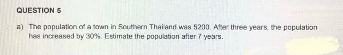 QUESTION 5
a) The population of a town in Southern Thailand was 5200. After three years, the population
has increased by 30%. Estimate the population after 7 years.
