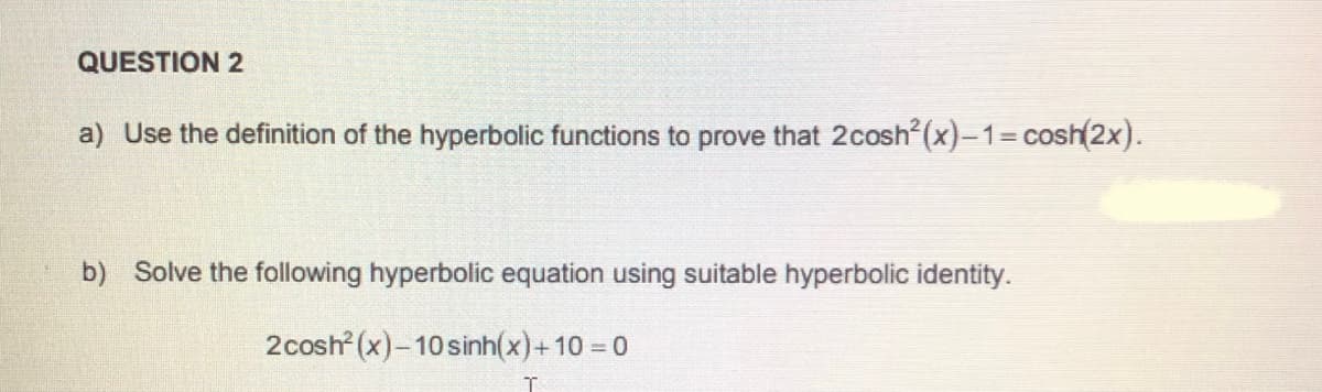 QUESTION 2
a) Use the definition of the hyperbolic functions to prove that 2cosh²(x)-13Dcosh(2x).
b) Solve the following hyperbolic equation using suitable hyperbolic identity.
2cosh (x)-10 sinh(x)+10 = 0
