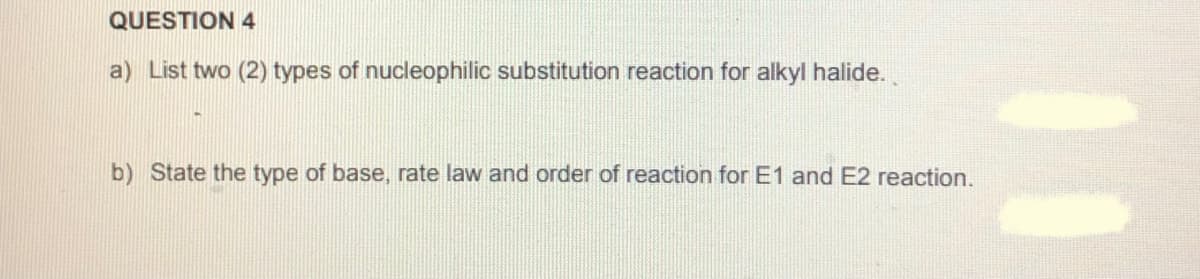 QUESTION 4
a) List two (2) types of nucleophilic substitution reaction for alkyl halide.
b) State the type of base, rate law and order of reaction for E1 and E2 reaction.
