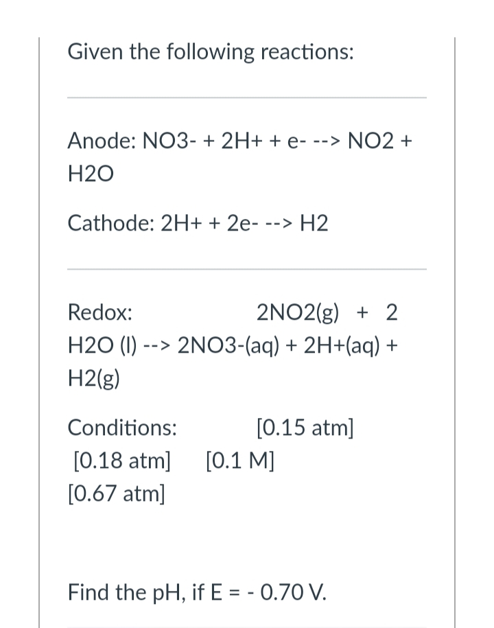 Given the following reactions:
Anode: NO3- + 2H+ + e- --> NO2 +
H2O
Cathode: 2H+ + 2e- --> H2
2NO2(g) + 2
H2O (1) --> 2NO3-(aq) + 2H+(aq) +
Redox:
H2(g)
Conditions:
[0.15 atm]
[0.18 atm]
[0.1 M]
[0.67 atm]
Find the pH, if E = - 0.70 V.

