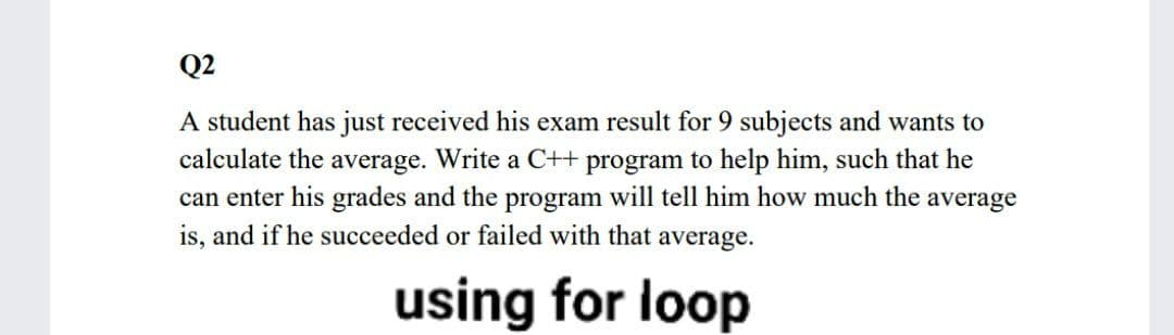 Q2
A student has just received his exam result for 9 subjects and wants to
calculate the average. Write a C++ program to help him, such that he
can enter his grades and the program will tell him how much the average
is, and if he succeeded or failed with that average.
using for loop

