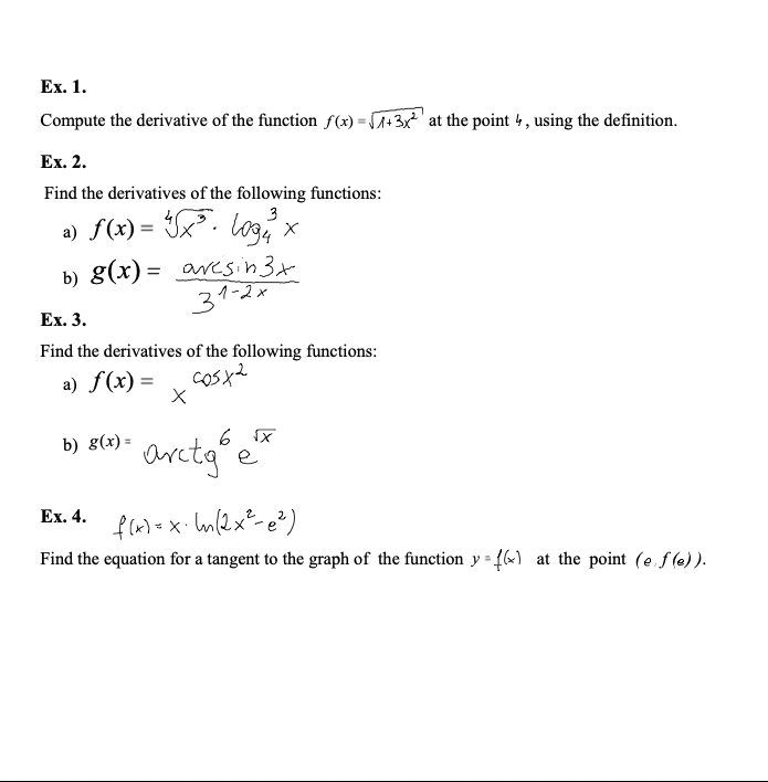 Ex. 1.
Compute the derivative of the function f(x) =+3x' at the point 4, using the definition.
Ex. 2.
Find the derivatives of the following functions:
3
a) f(x) = Ix. logx
b) g(x) = avesin3x
31-2x
Ex. 3.
Find the derivatives of the following functions:
a) f(x) =
arctge"
b) g(х)
%3D
Ex. 4.
Find the equation for a tangent to the graph of the function y = {6«) at the point (e f (e) ).
