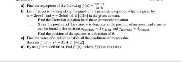 /2x2+1
a) Find the asymptote of the following f(x) =-
b) Let an insect is moving along the graph of the parametric equation which is given by
x = 2cose and y = 3sine , 0 € [0,27] in the given domain.
i. Find the Cartesian equation from these parametric equation
ii. Since the position of the sparrow is depends on the position of an insect and sparrow
can be found at the position xsparrow = 2xinsect and ysparrow = 5ynsect-
Find the position of the sparrow as a function of 6.
c) Find the value of c, which satisfies all the conditions of mean value
theorem f(x) = x5 – 3x +2 [-1,2]
d) By using limit definition, find f'(x), where f(x) = cosxsinx
3x-5

