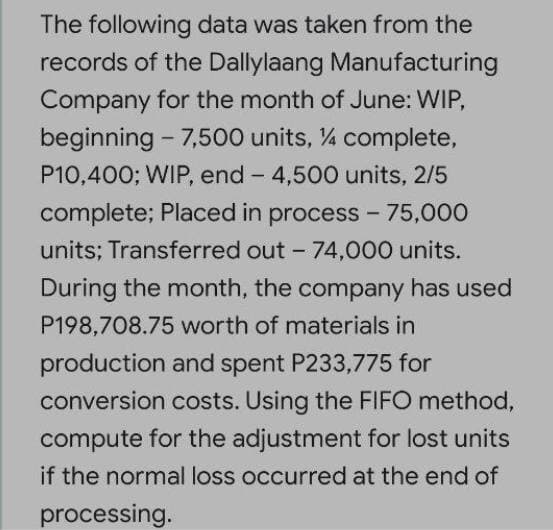 The following data was taken from the
records of the Dallylaang Manufacturing
Company for the month of June: WIP,
beginning - 7,500 units, % complete,
P10,400; WIP, end - 4,500 units, 2/5
complete; Placed in process - 75,000
units; Transferred out - 74,000 units.
During the month, the company has used
P198,708.75 worth of materials in
production and spent P233,775 for
conversion costs. Using the FIFO method,
compute for the adjustment for lost units
if the normal loss occurred at the end of
processing.
