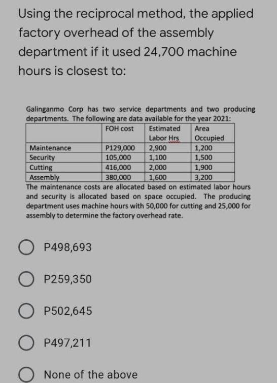 Using the reciprocal method, the applied
factory overhead of the assembly
department if it used 24,700 machine
hours is closest to:
Galinganmo Corp has two service departments and two producing
departments. The following are data available for the year 2021:
FOH cost
Estimated
Area
Labor Hrs
2,900
1,100
Occupied
1,200
1,500
1,900
P129,000
105,000
Maintenance
Security
Cutting
Assembly
The maintenance costs are allocated based on estimated labor hours
and security is allocated based on space occupied. The producing
department uses machine hours with 50,000 for cutting and 25,000 for
assembly to determine the factory overhead rate.
416,000
2,000
380,000
1,600
3,200
O P498,693
O P259,350
P502,645
O P497,211
None of the above
