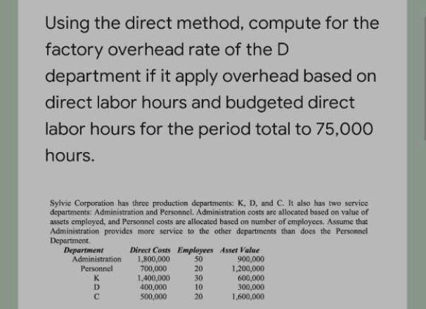 Using the direct method, compute for the
factory overhead rate of the D
department if it apply overhead based on
direct labor hours and budgeted direct
labor hours for the period total to 75,000
hours.
Sylvie Corporation has three production departments: K, D. and C. It also has two service
departments: Administration and Personnel. Administration costs are allocated based on value of
assets employed, and Personnel costs are allocated based on mumber of employees. Assume that
Administration provides more service to the other departments than does the Personnel
Department.
Department
Administration
Direct Costs Employees Asset Value
50
20
1,800,000
700,000
1,400,000
400,000
500,000
900,000
1,200,000
600,000
300,000
1,600,000
Personnel
30
10
K
D.
C.
20
