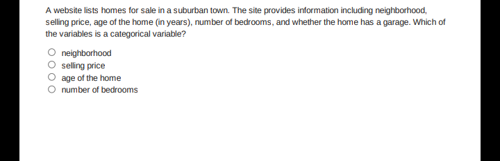 A website lists homes for sale in a suburban town. The site provides information including neighborhood,
selling price, age of the home (in years), number of bedrooms, and whether the home has a garage. Which of
the variables is a categorical variable?
O neighborhood
selling price
age of the home
number of bedrooms
