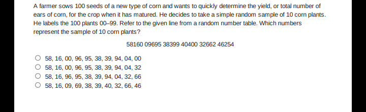A farmer sows 100 seeds of a new type of corn and wants to quickly determine the yield, or total number of
ears of corn, for the crop when it has matured. He decides to take a simple random sample of 10 corn plants.
He labels the 100 plants 00-99. Refer to the given line from a random number table. Which numbers
represent the sample of 10 corn plants?
58160 09695 38399 40400 32662 46254
58, 16, 00, 96, 95, 38, 39, 94, 04, 00
58, 16, 00, 96, 95, 38, 39, 94, 04, 32
58, 16, 96, 95, 38, 39, 94, 04, 32, 66
58, 16, 09, 69, 38, 39, 40, 32, 66, 46
