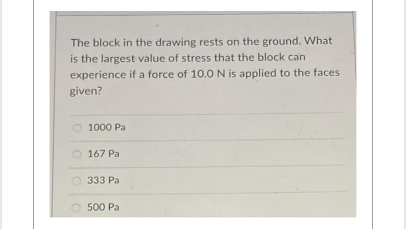The block in the drawing rests on the ground. What
is the largest value of stress that the block can
experience if a force of 10.0 N is applied to the faces
given?
1000 Pa
167 Pa
333 Pa
500 Pa