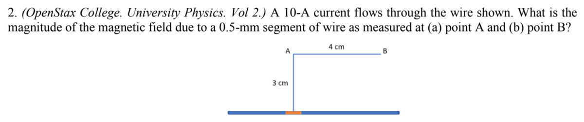2. (OpenStax College. University Physics. Vol 2.) A 10-A current flows through the wire shown. What is the
magnitude of the magnetic field due to a 0.5-mm segment of wire as measured at (a) point A and (b) point B?
4 cm
3 сm
