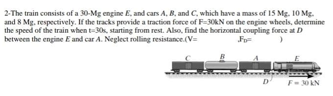 2-The train consists of a 30-Mg engine E, and cars A, B, and C, which have a mass of 15 Mg. 10 Mg.
and 8 Mg, respectively. If the tracks provide a traction force of F=30kN on the engine wheels, determine
the speed of the train when t=30s, starting from rest. Also, find the horizontal coupling force at D
between the engine E and car A. Neglect rolling resistance.(V=
„FD=
B
D
F = 30 kN
