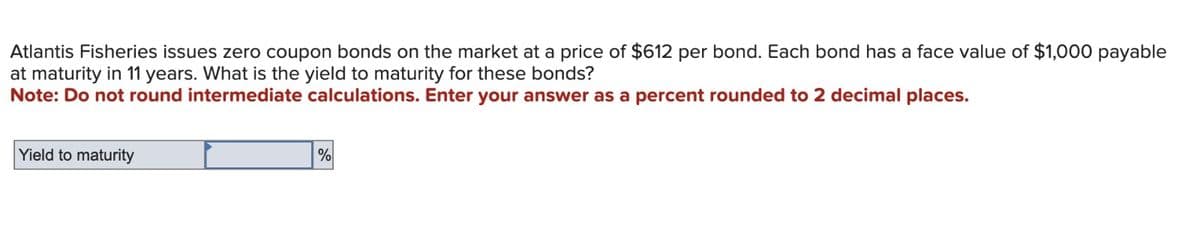 Atlantis Fisheries issues zero coupon bonds on the market at a price of $612 per bond. Each bond has a face value of $1,000 payable
at maturity in 11 years. What is the yield to maturity for these bonds?
Note: Do not round intermediate calculations. Enter your answer as a percent rounded to 2 decimal places.
Yield to maturity
%