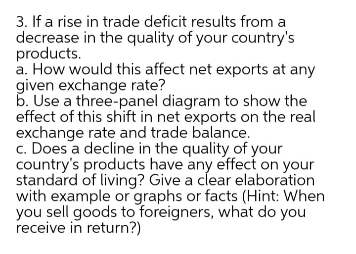 3. If a rise in trade deficit results from a
decrease in the quality of your country's
products.
a. How would this affect net exports at any
given exchange rate?
b. Use a three-panel diagram to show the
effect of this shift in net exports on the real
exchange rate and trade balance.
c. Does a decline in the quality of your
country's products have any effect on your
standard of living? Give a clear elaboration
with example or graphs or facts (Hint: When
you sell goods to foreigners, what do you
receive in return?)
