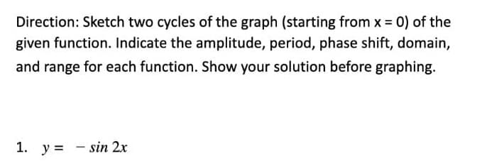 Direction: Sketch two cycles of the graph (starting from x 0) of the
given function. Indicate the amplitude, period, phase shift, domain,
and range for each function. Show your solution before graphing.
1. y = - sin 2x
