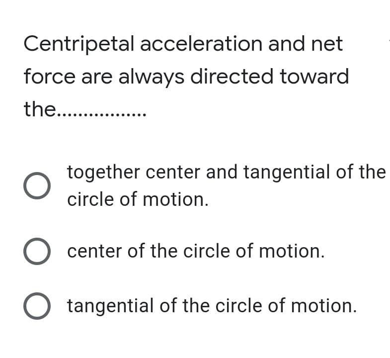 Centripetal acceleration and net
force are always directed toward
the...
together center and tangential of the
circle of motion.
O center of the circle of motion.
O tangential of the circle of motion.
