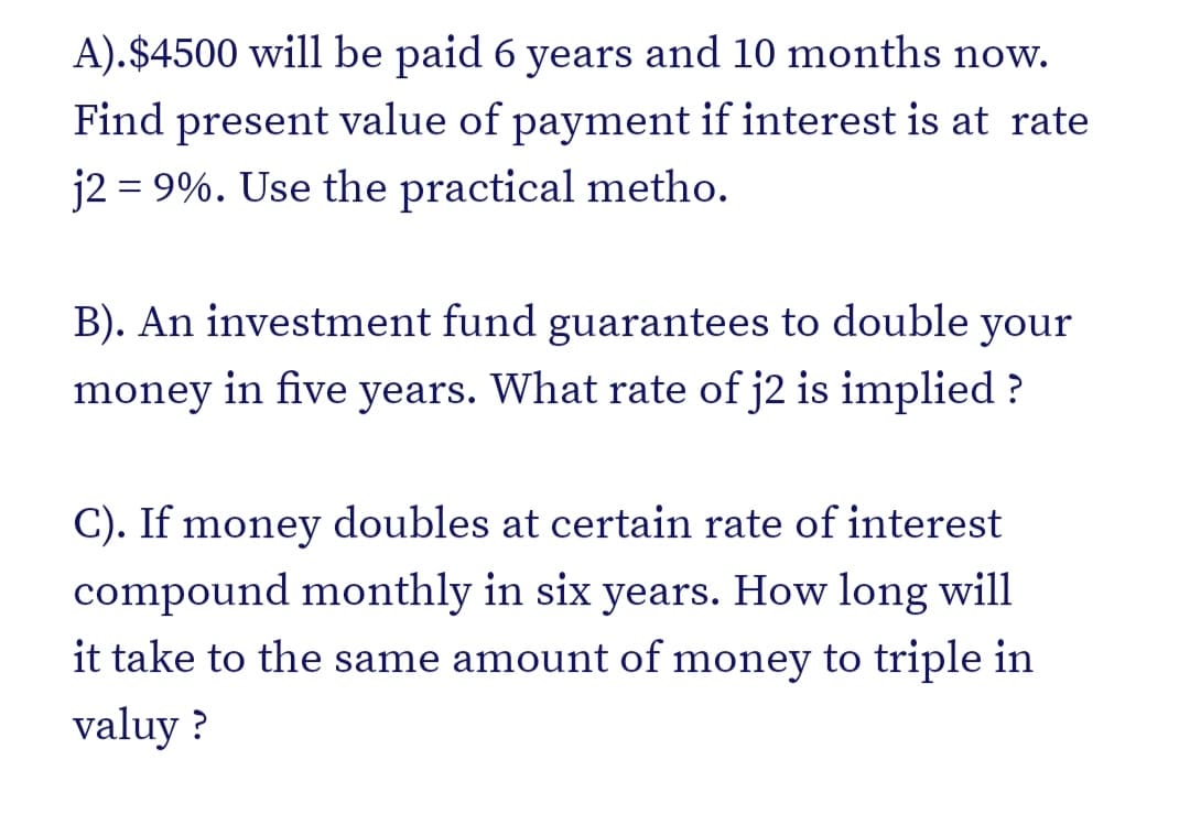 A).$4500 will be paid 6 years and 10 months now.
Find present value of payment if interest is at rate
j2 = 9%. Use the practical metho.
B). An investment fund guarantees to double your
money in five years. What rate of j2 is implied ?
C). If money doubles at certain rate of interest
compound monthly in six years. How long will
it take to the same amount of money to triple in
valuy ?
