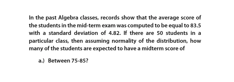 In the past Algebra classes, records show that the average score of
the students in the mid-term exam was computed to be equal to 83.5
with a standard deviation of 4.82. If there are 50 students in a
particular class, then assuming normality of the distribution, how
many of the students are expected to have a midterm score of
a.) Between 75-85?
