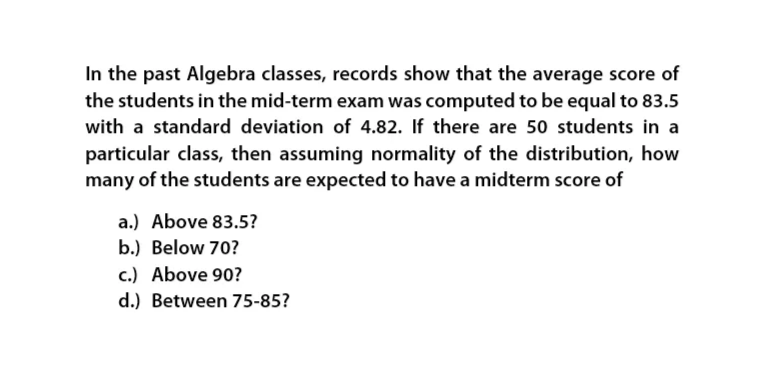 In the past Algebra classes, records show that the average score of
the students in the mid-term exam was computed to be equal to 83.5
with a standard deviation of 4.82. If there are 50 students in a
particular class, then assuming normality of the distribution, how
many of the students are expected to have a midterm score of
a.) Above 83.5?
b.) Below 70?
c.) Above 90?
d.) Between 75-85?
