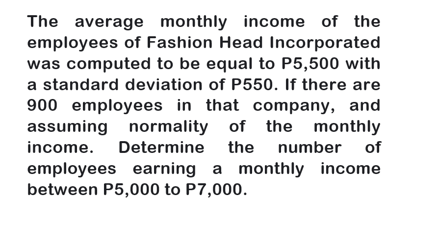 The average monthly income of the
employees of Fashion Head Incorporated
was computed to be equal to P5,500 with
a standard deviation of P550. If there are
900 employees in that company, and
assuming normality of the monthly
income.
Determine
the
number
of
employees earning a monthly income
between P5,000 to P7,000.
