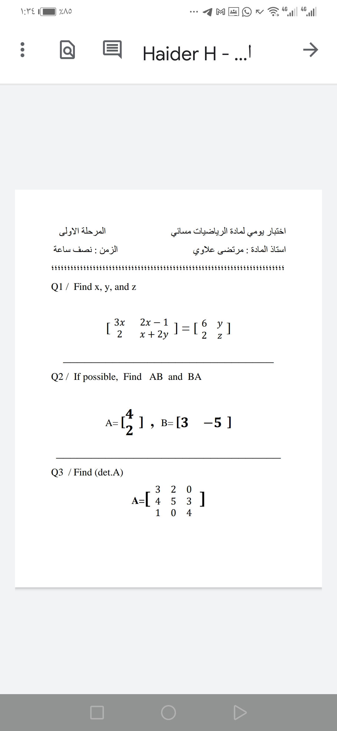 4G
4G
Haider H -.
•..
المرحلة الأولى
المادة الرياضيات مسائي
اختبار يومي
الزمن : نصف ساعة
أستاذ المادة : مرتضی علاوي
Q1 / Find x, y, and z
3x
[
2х— 1
6.
y
]
]= [
2
x + 2y
Q2 / If possible, Find AB and BA
4
A=
2.
-71, в-[3 —5 ]
-5]
Q3 / Find (det.A)
3 2 0
A=[ 4 5 3 ]
1 0
4
