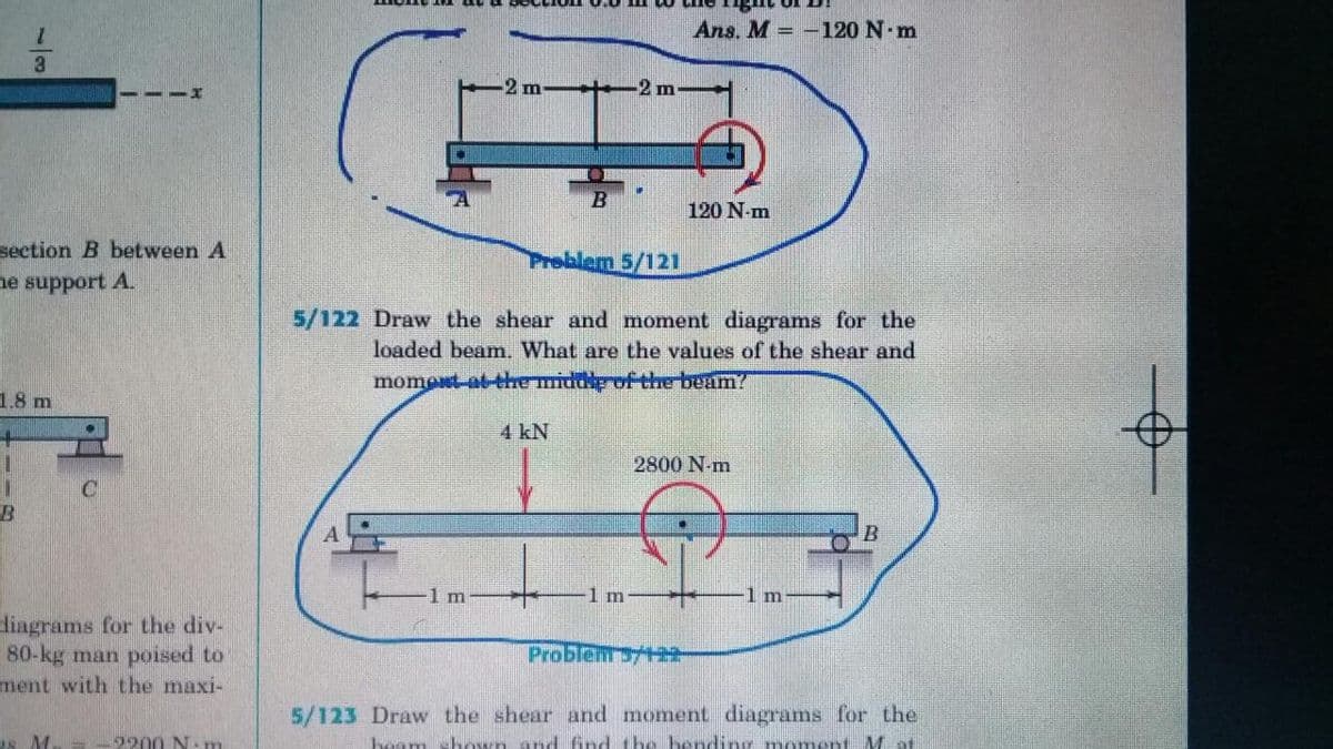 Ans. M = -120 N m
3
m-t+2 m
120 N-m
section B between A
Problem 5/121
ne support A.
5/122 Draw the shear and moment diagrams for the
loaded beam. What are the values of the shear and
moment at-the middp of thre-beam?
1.8 m
4 kN
2800 N-m
1 m
m
1m
diagrams for the div-
80-kg man poissed to
ment with the maxi-
Problenrsy+22-
5/123 Draw the shear and moment diagrams for the
as M.
2200 N: nm
am shown and fnd the bending voment Mof
