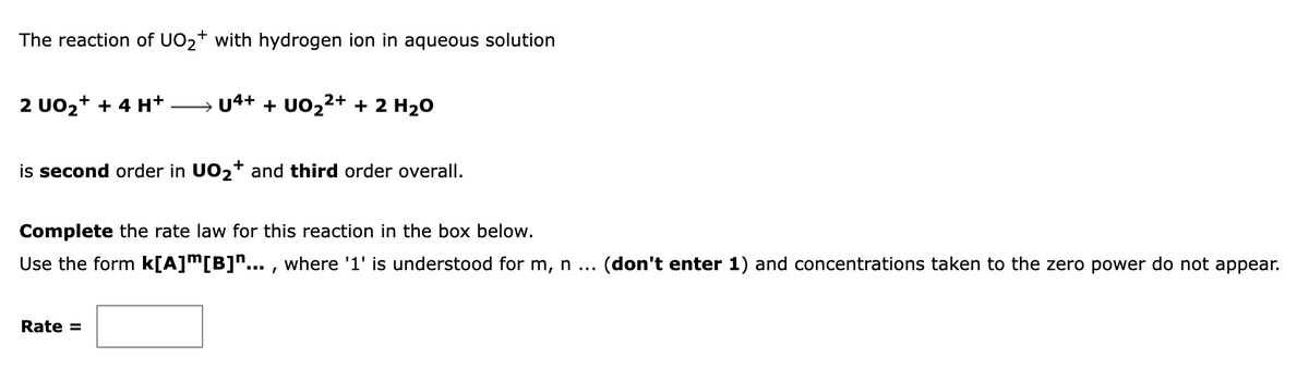 The reaction of UO2+ with hydrogen ion in aqueous solution
2+
2 UO2+ + 4 H+
→ U4+ + UO2 + 2 H20
is second order in UO2+ and third order overall.
Complete the rate law for this reaction in the box below.
Use the form k[A]™[B]n... , where '1' is understood for m, n ...
(don't enter 1) and concentrations taken to the zero power do not appear.
Rate =
