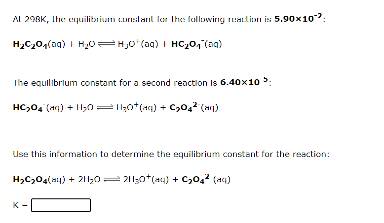 At 298K, the equilibrium constant for the following reaction is 5.90×102:
H2C204(aq) + H2O= H30*(aq) + HC204 (aq)
The equilibrium constant for a second reaction is 6.40x105:
HC204 (aq) + H20= H30*(aq) + C204² (aq)
Use this information to determine the equilibrium constant for the reaction:
H2C204(aq) + 2H2O= 2H30*(aq) + C2042¯(aq)
K =
