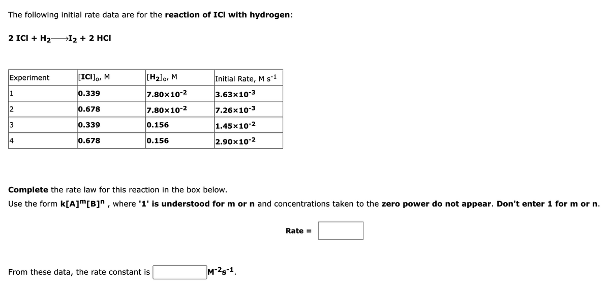 The following initial rate data are for the reaction of ICI with hydrogen:
2 ICI + H2-
→I2 + 2 HCI
Experiment
[ICI],, M
[H2]o, M
Initial Rate, M s-1
1
0.339
7.80x10-2
|3.63х10-3
0.678
7.80x10-2
7.26x10-3
3
0.339
0.156
1.45x10-2
14
0.678
0.156
2.90x10-2
Complete the rate law for this reaction in the box below.
Use the form k[A]m[B]" , where '1' is understood for m or n and concentrations taken to the zero power do not appear. Don't enter 1 for m or n.
Rate =
From these data, the rate constant is
M-2s-1.
