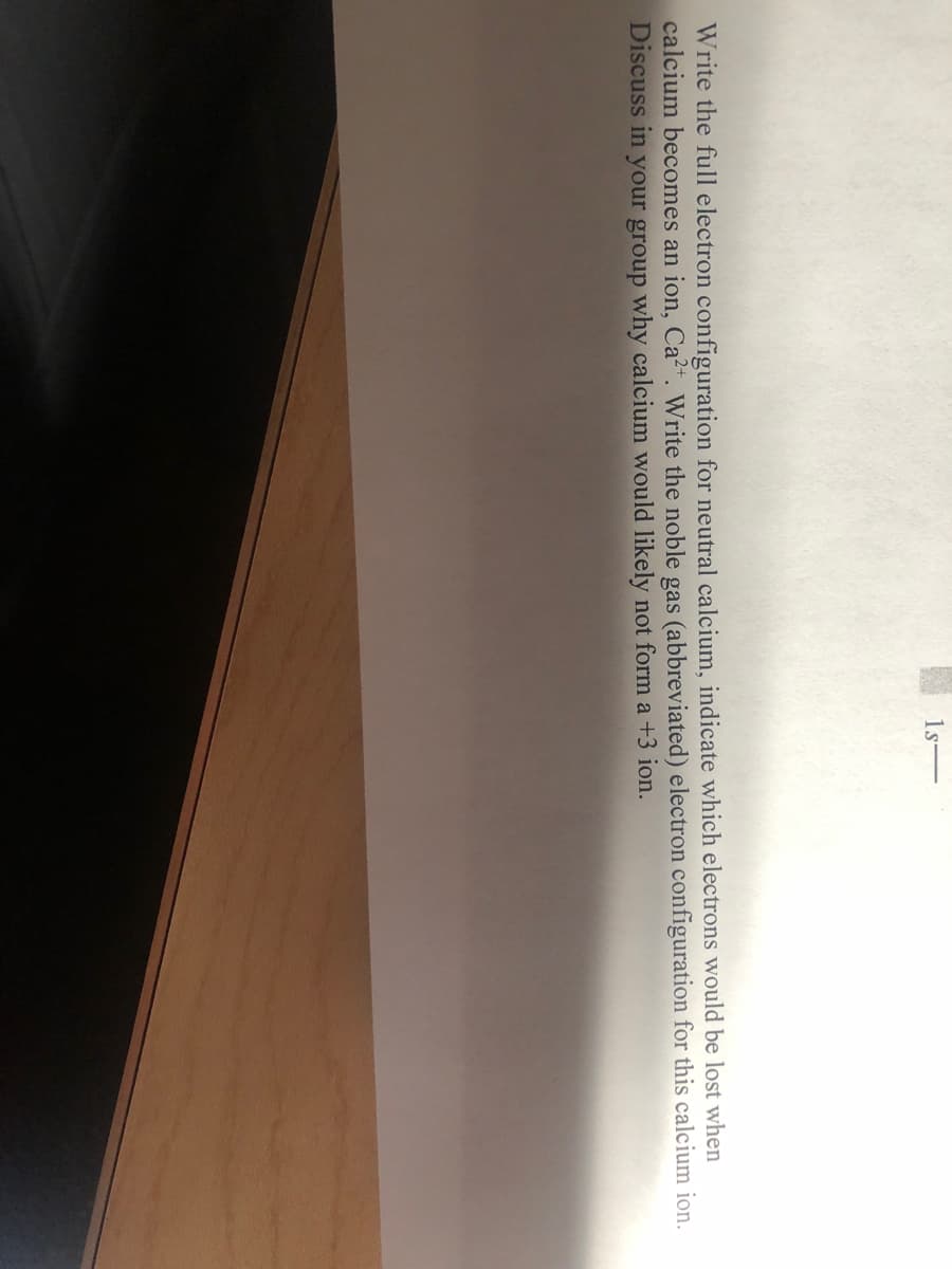 Write the full electron configuration for neutral calcium, indicate which electrons would be lost when
calcium becomes an ion, Ca2+. Write the noble gas (abbreviated) electron configuration for this calcium ion.
Discuss in your group why calcium would likely not form a +3 ion.
