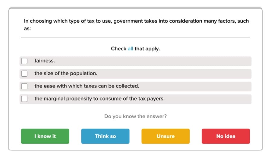 In choosing which type of tax to use, government takes into consideration many factors, such
as:
Check all that apply
fairness.
the size of the population.
the ease with which taxes can be collected.
the marginal propensity to consume of the tax payers.
Do you know the answer?
I know it
Think so
Unsure
No idea
