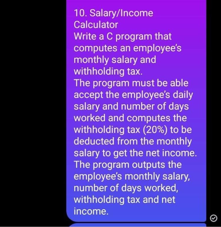 10. Salary/Income
Calculator
Write a C program that
computes an employee's
monthly salary and
withholding tax.
The program must be able
accept the employee's daily
salary and number of days
worked and computes the
withholding tax (20%) to be
deducted from the monthly
salary to get the net income.
The program outputs the
employee's monthly salary,
number of days worked,
withholding tax and net
income.
