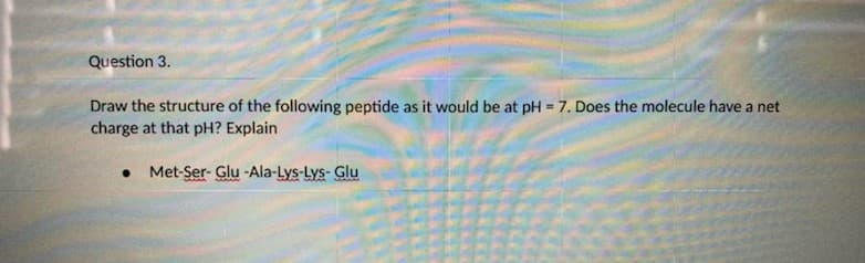 Question 3.
Draw the structure of the following peptide as it would be at pH = 7. Does the molecule have a net
charge at that pH? Explain
%3D
Met-Ser- Glu -Ala-Lys-Lys-Glu
