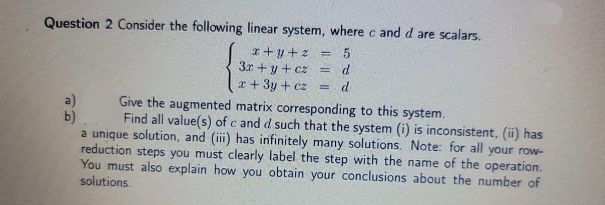 Question 2 Consider the following linear system, where c and d are scalars.
x+y+ z
3.x+y + cz
d
r+3y + cz
d
Give the augmented matrix corresponding to this system.
a)
b)
a unique solution, and (iii) has infinitely many solutions. Note: for all your row-
reduction steps you must clearly label the step with the name of the operation.
You must also explain how you obtain your conclusions about the number of
solutions.
Find all value(s) of c and d such that the system (i) is inconsistent, (ii) has
